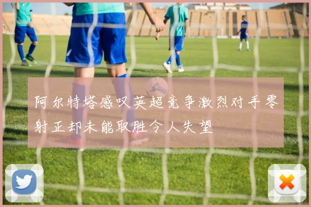 阿尔特塔感叹英超竞争激烈对手零射正却未能取胜令人失望