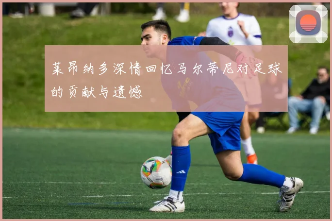 莱昂纳多深情回忆马尔蒂尼对足球的贡献与遗憾