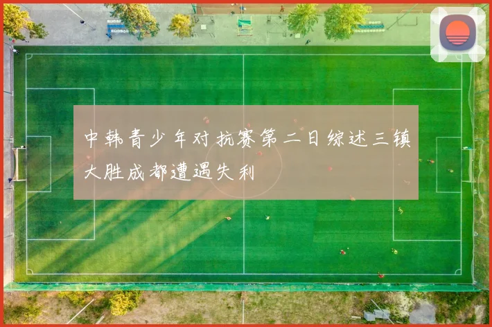 中韩青少年对抗赛第二日综述三镇大胜成都遭遇失利