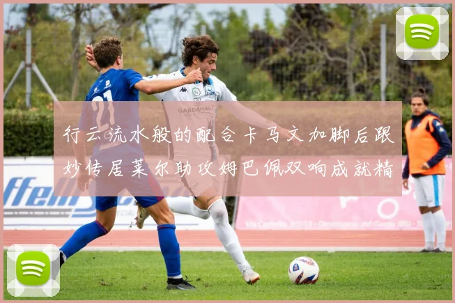 行云流水般的配合卡马文加脚后跟妙传居莱尔助攻姆巴佩双响成就精彩瞬间
