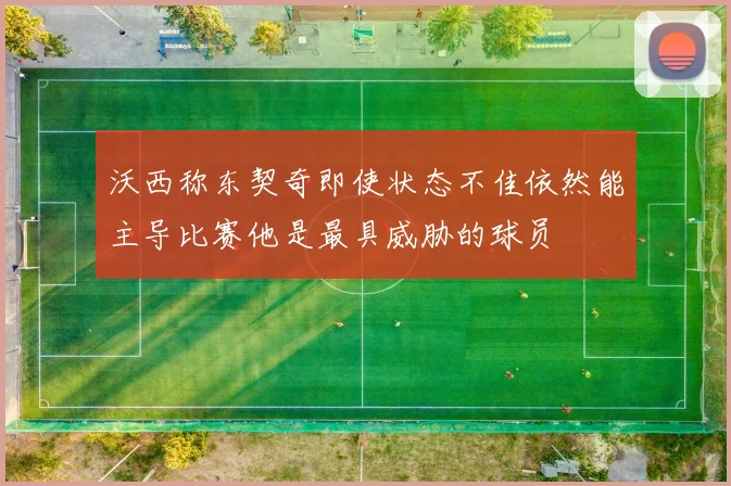 沃西称东契奇即使状态不佳依然能主导比赛他是最具威胁的球员