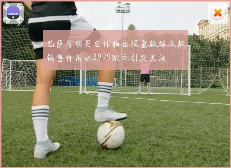 巴萨与明星合作推出限量版球衣热销售价高达2999欧元引发关注