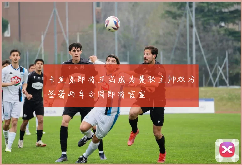 卡里克即将正式成为曼联主帅双方签署两年合同即将官宣