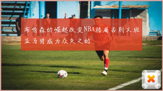 布伦森的崛起改变NBA格局否则文班亚马将成为众矢之的