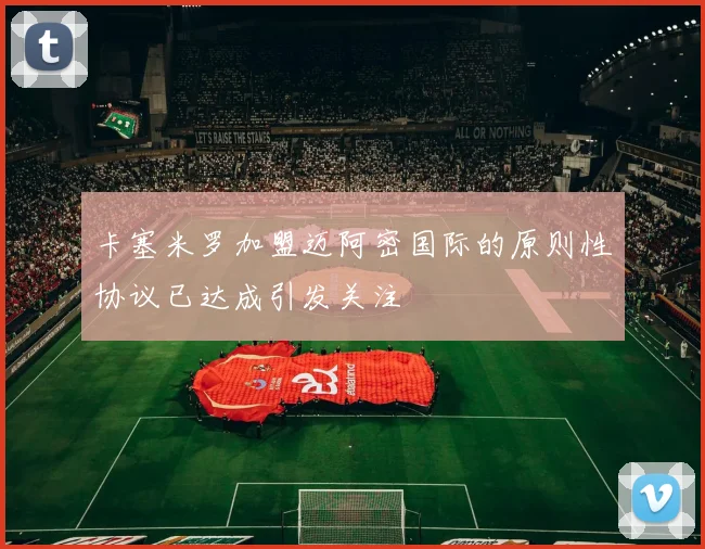 卡塞米罗加盟迈阿密国际的原则性协议已达成引发关注