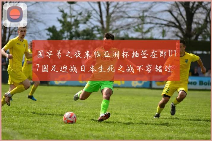 国字号之夜来临亚洲杯抽签在即U17国足迎战日本生死之战不容错过
