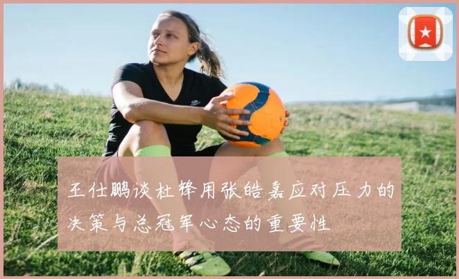 王仕鹏谈杜锋用张皓嘉应对压力的决策与总冠军心态的重要性