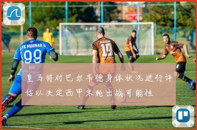 皇马将对巴尔韦德身体状况进行评估以决定西甲末轮出战可能性
