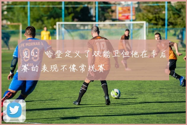 克6：哈登定义了双能卫但他在季后赛的表现不像常规赛