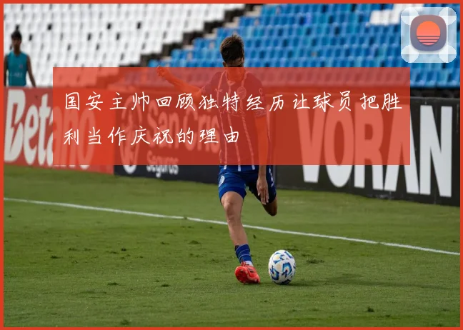国安主帅回顾独特经历让球员把胜利当作庆祝的理由