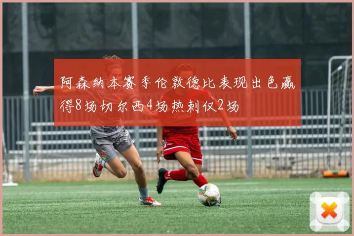 阿森纳本赛季伦敦德比表现出色赢得8场切尔西4场热刺仅2场