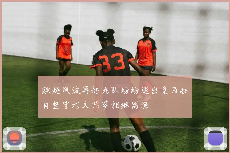 欧超风波再起九队纷纷退出皇马独自坚守尤文巴萨相继离场