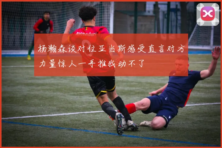 杨瀚森谈对位亚当斯感受直言对方力量惊人一手推我动不了